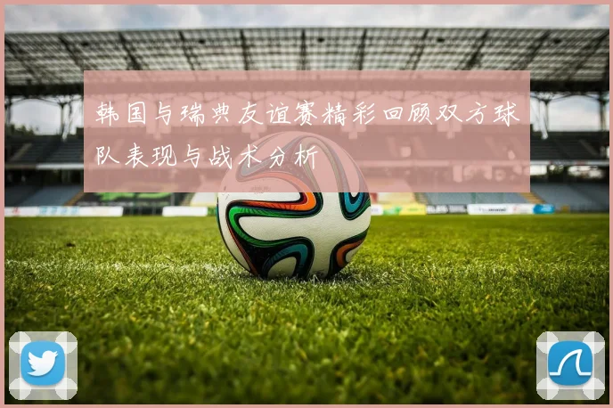 韩国与瑞典友谊赛精彩回顾双方球队表现与战术分析