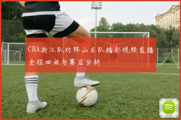 CBA浙江队对阵山东队精彩视频直播全程回放与赛后分析