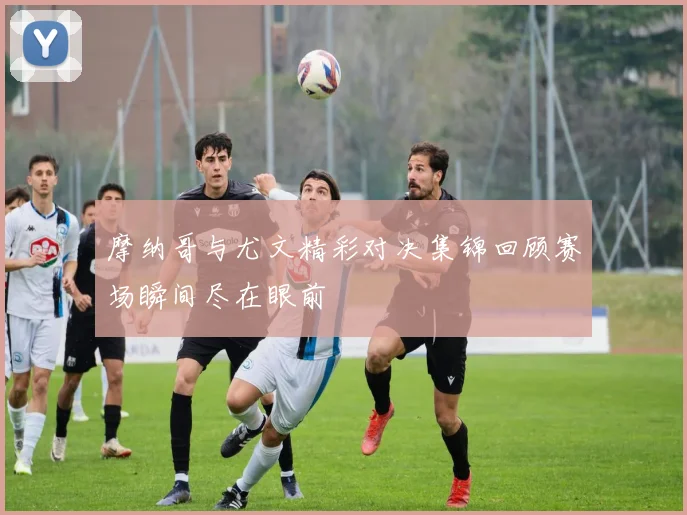 摩纳哥与尤文精彩对决集锦回顾赛场瞬间尽在眼前