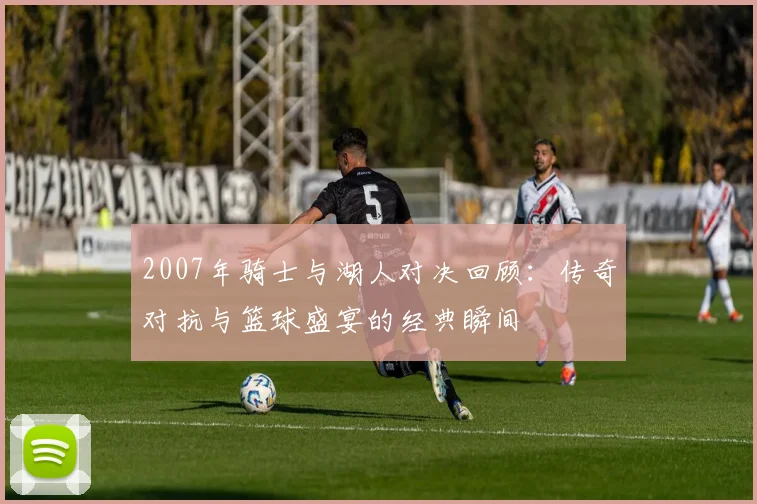 2007年骑士与湖人对决回顾：传奇对抗与篮球盛宴的经典瞬间