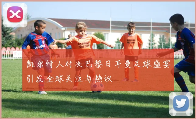 凯尔特人对决巴黎日耳曼足球盛宴引发全球关注与热议