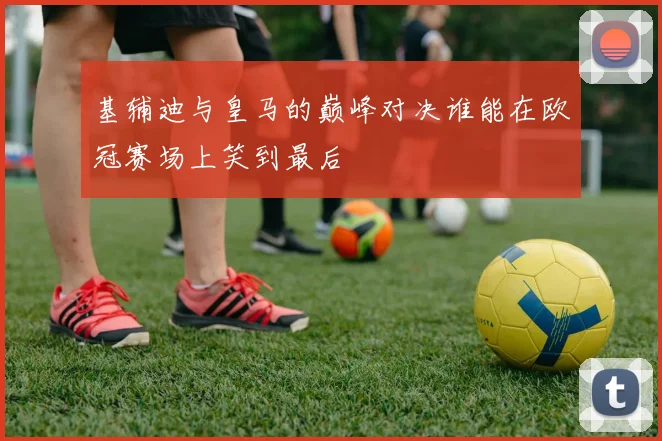 基辅迪与皇马的巅峰对决谁能在欧冠赛场上笑到最后